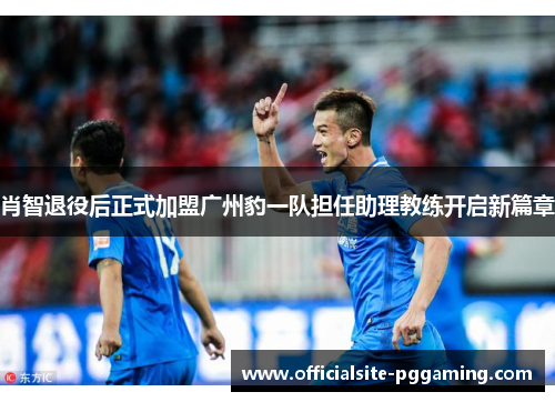 肖智退役后正式加盟广州豹一队担任助理教练开启新篇章