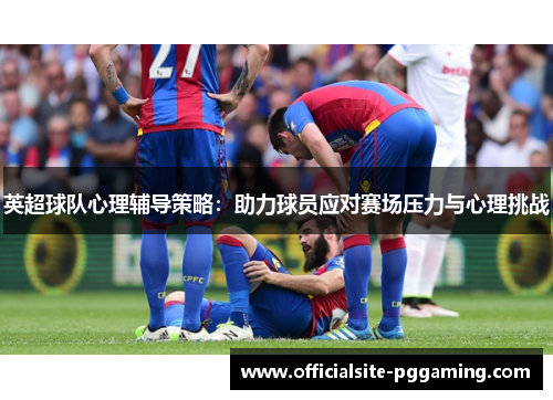英超球队心理辅导策略：助力球员应对赛场压力与心理挑战