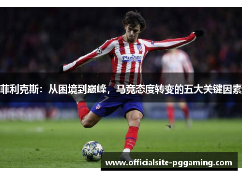 菲利克斯:从困境到巅峰,马竞态度转变的五大关键因素 菲利克斯:从困境到巅峰,马竞态度转变的五大关键因素