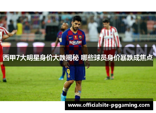 西甲7大明星身价大跌揭秘 哪些球员身价暴跌成焦点