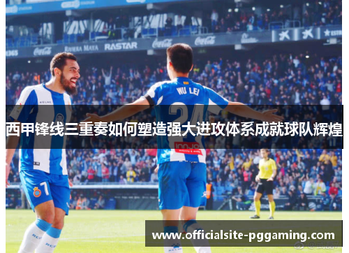 西甲锋线三重奏如何塑造强大进攻体系成就球队辉煌 西甲锋线三重奏如何塑造强大进攻体系成就球队辉煌