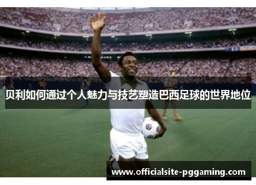 贝利如何通过个人魅力与技艺塑造巴西足球的世界地位