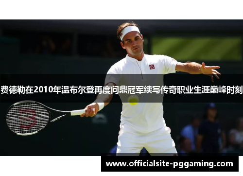 费德勒在2010年温布尔登再度问鼎冠军续写传奇职业生涯巅峰时刻 费德勒在2010年温布尔登再度问鼎冠军续写传奇职业生涯巅峰时刻