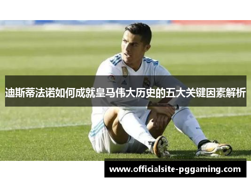 迪斯蒂法诺如何成就皇马伟大历史的五大关键因素解析 迪斯蒂法诺如何成就皇马伟大历史的五大关键因素解析