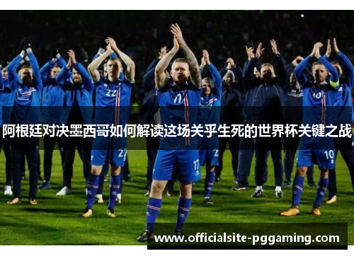 阿根廷对决墨西哥如何解读这场关乎生死的世界杯关键之战