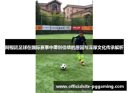 阿根廷足球在国际赛事中屡创佳绩的原因与深厚文化传承解析