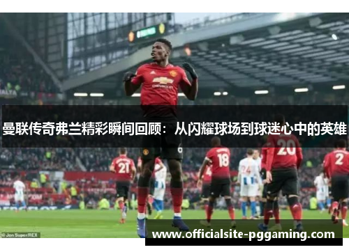 曼联传奇弗兰精彩瞬间回顾：从闪耀球场到球迷心中的英雄