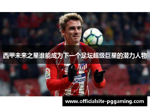 西甲未来之星谁能成为下一个足坛超级巨星的潜力人物