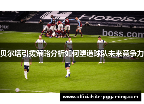 贝尔塔引援策略分析如何塑造球队未来竞争力