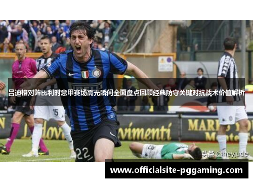 吕迪格对阵比利时意甲赛场高光瞬间全面盘点回顾经典防守关键对抗战术价值解析 吕迪格对阵比利时意甲赛场高光瞬间全面盘点回顾经典防守关键对抗战术价值解析