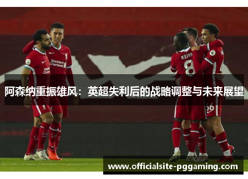 阿森纳重振雄风:英超失利后的战略调整与未来展望 阿森纳重振雄风:英超失利后的战略调整与未来展望