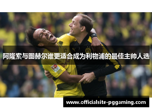 阿隆索与图赫尔谁更适合成为利物浦的最佳主帅人选