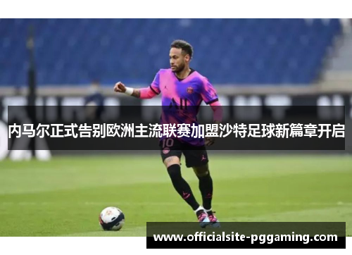 内马尔正式告别欧洲主流联赛加盟沙特足球新篇章开启