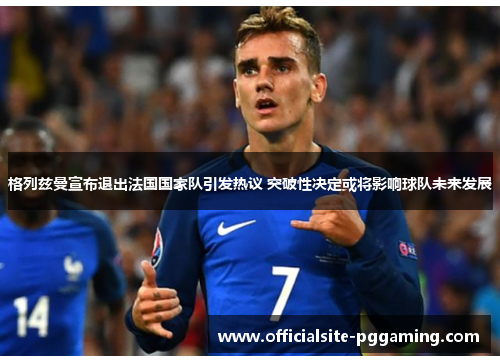 格列兹曼宣布退出法国国家队引发热议 突破性决定或将影响球队未来发展 格列兹曼宣布退出法国国家队引发热议 突破性决定或将影响球队未来发展