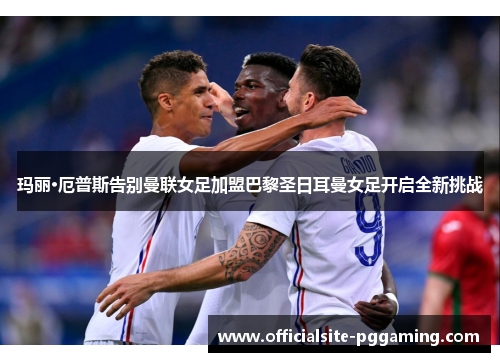 玛丽·厄普斯告别曼联女足加盟巴黎圣日耳曼女足开启全新挑战 玛丽·厄普斯告别曼联女足加盟巴黎圣日耳曼女足开启全新挑战