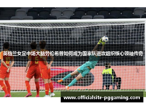 英格兰女足中场大脑劳伦希普如何成为国家队进攻组织核心领袖传奇 英格兰女足中场大脑劳伦希普如何成为国家队进攻组织核心领袖传奇
