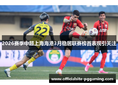 2026赛季中超上海海港3月稳居联赛榜首表现引关注