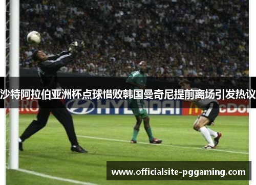 沙特阿拉伯亚洲杯点球惜败韩国曼奇尼提前离场引发热议