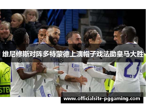 维尼修斯对阵多特蒙德上演帽子戏法助皇马大胜