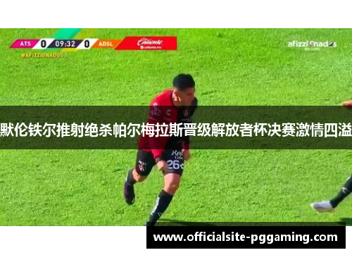默伦铁尔推射绝杀帕尔梅拉斯晋级解放者杯决赛激情四溢