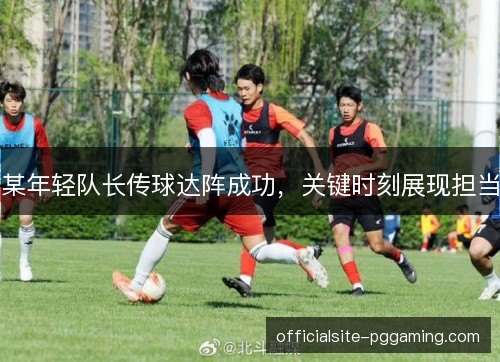 某年轻队长传球达阵成功，关键时刻展现担当